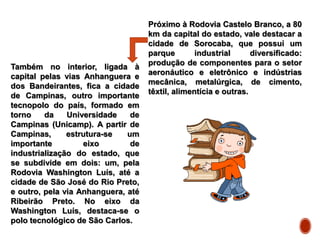 Próximo à Rodovia Castelo Branco, a 80
km da capital do estado, vale destacar a
cidade de Sorocaba, que possui um
parque industrial diversificado:
produção de componentes para o setor
aeronáutico e eletrônico e indústrias
mecânica, metalúrgica, de cimento,
têxtil, alimentícia e outras.
Também no interior, ligada à
capital pelas vias Anhanguera e
dos Bandeirantes, fica a cidade
de Campinas, outro importante
tecnopolo do país, formado em
torno da Universidade de
Campinas (Unicamp). A partir de
Campinas, estrutura-se um
importante eixo de
industrialização do estado, que
se subdivide em dois: um, pela
Rodovia Washington Luís, até a
cidade de São José do Rio Preto,
e outro, pela via Anhanguera, até
Ribeirão Preto. No eixo da
Washington Luís, destaca-se o
polo tecnológico de São Carlos.
 