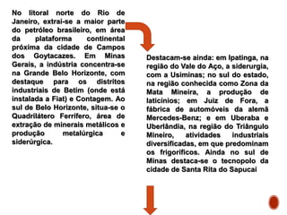 No litoral norte do Rio de
Janeiro, extrai-se a maior parte
do petróleo brasileiro, em área
da plataforma continental
próxima da cidade de Campos
dos Goytacazes. Em Minas
Gerais, a indústria concentra-se
na Grande Belo Horizonte, com
destaque para os distritos
industriais de Betim (onde está
instalada a Fiat) e Contagem. Ao
sul de Belo Horizonte, situa-se o
Quadrilátero Ferrífero, área de
extração de minerais metálicos e
produção metalúrgica e
siderúrgica.
Destacam-se ainda: em Ipatinga, na
região do Vale do Aço, a siderurgia,
com a Usiminas; no sul do estado,
na região conhecida como Zona da
Mata Mineira, a produção de
laticínios; em Juiz de Fora, a
fábrica de automóveis da alemã
Mercedes-Benz; e em Uberaba e
Uberlândia, na região do Triângulo
Mineiro, atividades industriais
diversificadas, em que predominam
os frigoríficos. Ainda no sul de
Minas destaca-se o tecnopolo da
cidade de Santa Rita do Sapucaí
 