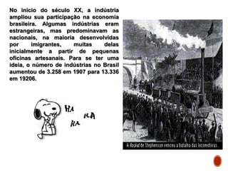 No início do século XX, a indústria
ampliou sua participação na economia
brasileira. Algumas indústrias eram
estrangeiras, mas predominavam as
nacionais, na maioria desenvolvidas
por imigrantes, muitas delas
inicialmente a partir de pequenas
oficinas artesanais. Para se ter uma
ideia, o número de indústrias no Brasil
aumentou de 3.258 em 1907 para 13.336
em 19206.
 