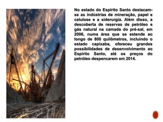 No estado do Espírito Santo destacam-
se as indústrias de mineração, papel e
celulose e a siderurgia. Além disso, a
descoberta de reservas de petróleo e
gás natural na camada do pré-sal, em
2006, numa área que se estende ao
longo de 800 quilômetros, incluindo o
estado capixaba, ofereceu grandes
possibilidades de desenvolvimento ao
Espírito Santo, até os preços do
petróleo despencarem em 2014.
 