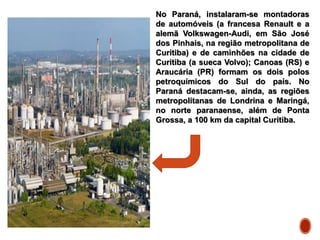 No Paraná, instalaram-se montadoras
de automóveis (a francesa Renault e a
alemã Volkswagen-Audi, em São José
dos Pinhais, na região metropolitana de
Curitiba) e de caminhões na cidade de
Curitiba (a sueca Volvo); Canoas (RS) e
Araucária (PR) formam os dois polos
petroquímicos do Sul do país. No
Paraná destacam-se, ainda, as regiões
metropolitanas de Londrina e Maringá,
no norte paranaense, além de Ponta
Grossa, a 100 km da capital Curitiba.
 