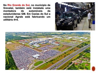 No Rio Grande do Sul, no município de
Gravataí, também está instalada uma
montadora de automóveis da
estadunidense GM. Em Caxias do Sul a
nacional Agrale está fabricando um
utilitário 4×4.
 