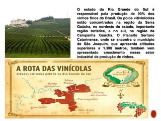 O estado do Rio Grande do Sul é
responsável pela produção de 90% dos
vinhos finos do Brasil. Os polos vitivinícolas
estão concentrados na região da Serra
Gaúcha, no nordeste do estado, importante
região turística, e no sul, na região da
Campanha Gaúcha. O Planalto Serrano
Catarinense, onde se encontra o município
de São Joaquim, que apresenta altitudes
superiores a 1.300 metros, também vem
apresentado crescimento nesse setor
industrial de produção de vinhos.
 