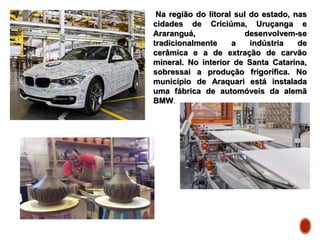 Na região do litoral sul do estado, nas
cidades de Criciúma, Uruçanga e
Araranguá, desenvolvem-se
tradicionalmente a indústria de
cerâmica e a de extração de carvão
mineral. No interior de Santa Catarina,
sobressai a produção frigorífica. No
município de Araquari está instalada
uma fábrica de automóveis da alemã
BMW.
 