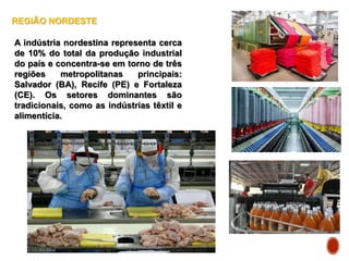 REGIÃO NORDESTE
A indústria nordestina representa cerca
de 10% do total da produção industrial
do país e concentra-se em torno de três
regiões metropolitanas principais:
Salvador (BA), Recife (PE) e Fortaleza
(CE). Os setores dominantes são
tradicionais, como as indústrias têxtil e
alimentícia.
 