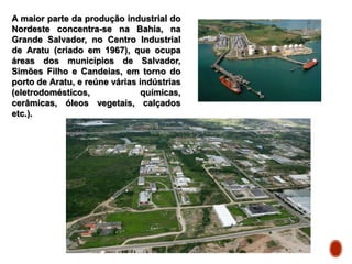A maior parte da produção industrial do
Nordeste concentra-se na Bahia, na
Grande Salvador, no Centro Industrial
de Aratu (criado em 1967), que ocupa
áreas dos municípios de Salvador,
Simões Filho e Candeias, em torno do
porto de Aratu, e reúne várias indústrias
(eletrodomésticos, químicas,
cerâmicas, óleos vegetais, calçados
etc.).
 