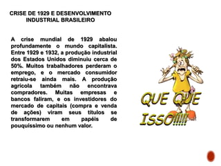 CRISE DE 1929 E DESENVOLVIMENTO
INDUSTRIAL BRASILEIRO
A crise mundial de 1929 abalou
profundamente o mundo capitalista.
Entre 1929 e 1932, a produção industrial
dos Estados Unidos diminuiu cerca de
50%. Muitos trabalhadores perderam o
emprego, e o mercado consumidor
retraiu-se ainda mais. A produção
agrícola também não encontrava
compradores. Muitas empresas e
bancos faliram, e os investidores do
mercado de capitais (compra e venda
de ações) viram seus títulos se
transformarem em papéis de
pouquíssimo ou nenhum valor.
 