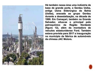 Há também nessa área uma indústria de
base de grande porte, a Gerdau Usiba,
antiga Usina Siderúrgica da Bahia
(Usiba), anexada ao grupo Gerdau
durante a desestatização, na década de
1990. Em Camaçari, também na Grande
Salvador, situa-se o principal polo
petroquímico da Região Nordeste
(figura 12), além da montadora de
veículos estadunidense Ford. Também
estava prevista para 2017 a inauguração
no município da fábrica de automóveis
da chinesa JAC Motors.
 