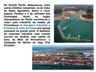 Na Grande Recife, destacam-se, entre
outros distritos industriais, os de Cabo
de Santo Agostinho, Abreu e Lima,
Ipojuca, Paulista e o de Jaboatão dos
Guararapes. Ainda na região
metropolitana do Recife encontra-se o
maior polo industrial do estado de
Pernambuco, o Complexo Industrial e
Portuário do porto de Suape que agrega
empresas de grande porte. O destaque
da expansão industrial mais recente
ocorreu em Goiânia, uma cidade da
Zona da Mata de Pernambuco: a
instalação da fábrica da Jeep (Fiat
Chrysler).
 