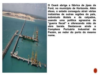 O Ceará abriga a fábrica de jipes da
Ford, no município de Horizonte. Além
disso, o estado conseguiu atrair várias
indústrias de outras regiões do país,
sobretudo têxteis e de calçados,
usando uma política agressiva de
“guerra fiscal” e oferecendo mão de
obra barata. Destaca-se ainda o
Complexo Portuário Industrial do
Pecém, ao redor do porto do mesmo
nome.
 