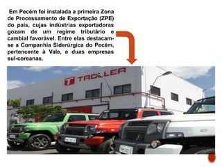 Em Pecém foi instalada a primeira Zona
de Processamento de Exportação (ZPE)
do país, cujas indústrias exportadoras
gozam de um regime tributário e
cambial favorável. Entre elas destacam-
se a Companhia Siderúrgica do Pecém,
pertencente à Vale, e duas empresas
sul-coreanas.
 
