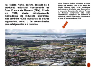 Na Região Norte, porém, destaca-se a
produção industrial concentrada na
Zona Franca de Manaus (ZFM). Criada
em 1967, atraiu principalmente
montadoras da indústria eletrônica,
mas também reúne indústrias de outros
segmentos, como o de concentrados
para refrigerantes e a química.
Vista aérea do distrito industrial da Zona
Franca de Manaus, com o Rio Negro ao
fundo, Manaus (AM), 2014. Implantada
pelo governo brasileiro para desenvolver
a economia da Amazônia, a Zona Franca
de Manaus compreende três polos
econômicos: agropecuá- rio, comercial e
industrial, sendo este último considerado
a base de sustentação da ZFM.
 