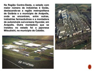 Na Região Centro-Oeste, o estado com
maior número de indústrias é Goiás,
destacando-se a região metropolitana
de Goiânia e o município de Anápolis,
onde se encontram, entre outras,
indústrias farmacêuticas e a montadora
de automóveis sul-coreana Hyundai, em
Anápolis. Outra montadora que se
instalou no estado foi a japonesa
Mitsubishi, no município de Catalão.
 