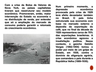 Com a crise da Bolsa de Valores de
Nova York, os países capitalistas
tiveram que reestruturar seu modelo
econômico. Promoveram, então, maior
intervenção do Estado na economia e
na distribuição de renda, por entender
que só a ampliação do mercado de
consumo poderia garantir a retomada
do crescimento econômico.
Num primeiro momento, a
depressão econômica
provocada pela crise de 1929
teve efeito devastador também
no Brasil. O país tinha
estruturado sua economia com
base no mercado externo e
dependia da exportação do
café, que no final da década de
1920 representava cerca de 70%
das exportações brasileiras. A
crise econômica agravou a
insatisfação política. Nesse
contexto, o gaúcho Getúlio
Vargas (1882-1954) tomou o
poder por meio de um golpe de
Estado, em 1930, contra o
domínio da oligarquia agrária,
que comandara o país durante a
República Velha (1889-1930).
 