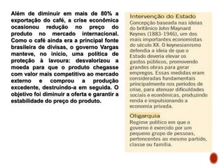 Além de diminuir em mais de 80% a
exportação do café, a crise econômica
ocasionou redução no preço do
produto no mercado internacional.
Como o café ainda era a principal fonte
brasileira de divisas, o governo Vargas
manteve, no início, uma política de
proteção à lavoura: desvalorizou a
moeda para que o produto chegasse
com valor mais competitivo ao mercado
externo e comprou a produção
excedente, destruindo-a em seguida. O
objetivo foi diminuir a oferta e garantir a
estabilidade do preço do produto.
 