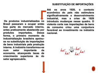 SUBSTITUIÇÃO DE IMPORTAÇÕES
Até os anos 1920, o contexto
econômico do país não estimulava
significativamente o desenvolvimento
industrial, mas a crise de 1929
introduziu mudanças nesse quadro. O
violento corte nas importações de bens
de consumo criou uma conjuntura
favorável ao investimento na indústria
nacional.
Os produtos industrializados no
Brasil passaram a ocupar então
boa parte do mercado interno,
antes praticamente abastecido por
produtos importados. Dessa
forma, o primeiro momento da
industrialização brasileira apoiou-
se na substituição de importações
de bens industriais pela produção
interna. A indústria transformou-se
num setor importante da
economia, alcançando taxas de
crescimento superiores às do
setor agropecuário.
 