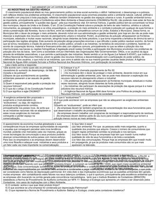 que passaram por um controle de qualidade.                         ambiental.
     AS INDÚSTRIAS NA GESTÃO HÍDRICA
   O crescimento populacional aliado ao mau gerenciamento político na área social aumentou o déficit habitacional, o desemprego e a pobreza,
com reflexos diretos nos problemas ambientais. O crescimento populacional causa enormes pressões sobre o ambiente natural, cultural, artificial e
do trabalho com prejuízos à toda população, refletindo também diretamente na gestão dos espaços urbanos e rurais. A questão ambiental tornou-
se importante, principalmente após a Conferência sobre Meio Ambiente e Desenvolvimento (CNUMAD)a Rio-92, não podendo mais estar de fora da
gestão pública, principalmente “a questão das águas”, pela sua importância vital. Em termos hídricos, a gestão pública tem-se concentrado na força
dos municípios, depois da União e do Estado. O art. 23 da Constituição Federal coloca a proteção de bens de valor histórico, artístico e cultural,
monumentos, as paisagens notáveis e os sítios arqueológicos, a proteção do meio ambiente e o combate à poluição em qualquer de suas formas e
ainda a preservação das florestas, fauna e da flora, entre as matérias de competência comum da União, Estados e Municípios. Dessa forma, os
Municípios têm o dever de proteger o meio ambiente, devendo incluir em sua administração a gestão ambiental, pois hoje em dia não se pode mais
dissociar a exploração dos recursos naturais do planejamento urbano e industrial. Porém, os problemas de poluição ultrapassaram as fronteiras
municipais, estaduais e muitas vezes nacionais, atingindo locais distantes da fonte poluidora, o que torna inoperante a tentativa de diminuí-la sem a
participação das regiões atingidas. Este aumento da poluição atinge proporções enormes o que dificulta o poder público resolver sozinho, de forma
que se tornou necessária a criação de parceira entre o poder público, privado e as indústrias, na tentativa de solucionar o problema, fazendo um
acordo de cooperação técnica, material e financeira entre eles com objetivos comuns, principalmente no que se refere a poluição dos rios
intermunicipais nas bacias ou regiões hidrográficas.A legislação prevê nestes Comitês a participação dos Municípios envolvidos nos problemas de
poluição dos rios da bacia, bem como a sociedade civil por intermédio das Organizações Não Governamentais- ONGs, e os usuários da água
através de entidades associativas, o que permite a participação das indústrias. Neste sentido a Lei da Águas (Lei federal 9.433/97), que instituiu a
Política Nacional de Recursos Hídricos, prevê na gestão dos recursos hídricos a descentralização com a participação do poder público, da
coletividade e dos usuários, o que inclui aí as indústrias, que como é sabido são na sua maioria grandes usuárias deste produto. A Agência
Nacional de Águas ANA compete formular a Política Nacional dos Recursos Hídricos, com participação da sociedade.
   Leia o texto acima e responda:
1)De acordo com o texto quais são os principais             6) Coloque V ou F
causadores do aumento de desemprego, da falta de            ( ) A CNUMAD é chamada popularmente de Rio 92.
moradia e da pobreza?                                       ( ) Os municípios têm o dever de proteger o meio ambiente, devendo incluir em sua
2)Depois de que acontecimento as questões                   administração a gestão ambiental, pois não se pode mais dissociar a exploração dos
ambientais passaram a ser assusto de gestão                 recursos naturais do planejamento urbano e industrial
pública?                                                    ( ) Os problemas de poluição ultrapassaram as fronteiras municipais, estaduais e muitas
3) Quem é responsável pela gestão e proteção dos            vezes nacionais, atingindo locais distantes da fonte poluidora
recursos hídricos?                                          ( ) As indústrias não participam de associações de proteção das águas porque é a maior
4) O que diz o artigo 23 da Constituição Federal?           poluidora dos recursos hídricos
5) O que significa a sigla CNUMAD?                          ( ) A Agência Nacional de Águas ANA deve formular uma Política de proteção dos
                                                            Recursos Hídricos, com participação da sociedade
 A exigência ambiental têm propiciado o          1) O que é “ecobusiness”?
surgimento a nível planetário do                 2) O que pode acontecer com as empresas que não se adequarem as exigências ambientais
“ecobusiness”, ou seja, de negócios e            atuais?
produtos ecologicamente corretos,                3)Quanto ao “ecobusiness”, pode se inferir que:
principalmente nos países ricos, de sorte que     ( )As empresas devem ter também programas de conscientização dos seus funcionários para
se as indústrias nacionais não se adaptarem a    que desenvolvam o trabalho de proteção ambiental.
estas novas exigências do mercado                ( )As empresas devem trabalhar com programas de reciclagem e reaproveitamento de resíduos.
começarão a perder espaço na                     ( )As empresas devem destinar parte do seu lucro para investir em aparelhos que tornem a
comercialização.                                 poluição menos nociva ao meio ambiente.

O aparecimento da economia mundial globalizada e suas              4) Que fator é esse?
conseqüências trouxe às empresas oportunidades de expansão         (a)o fator ambiental. Por que as pessoas estão mais exigentes, quanto a
e aquelas que conseguem perceber esta nova tendência               qualidade dos produtos que adquire. Cresce o número de consumidores que
mundial, poderão criar mercados cada vez maiores, graças as        exigem regras ambientais corretas na produção e nos serviços.
novas tecnologias da comunicação e seus produtos poderão           (b)o fator social .Porque as empresas hoje tem que investir numa melhor
alcançar consumidores de outros países com menos esforço.          qualidade de vida de seus funcionários e de toda a sociedade.
Para isso os empresários e as empresas devem desenvolver           (c)o fator das comunicações. Porque hoje as empresas têm que investir muito
uma nova filosofia e adequar suas indústrias e seus produtos a     em propaganda ,já que os produtos mais consumidos são os que mais
um fator cada vez mais importante na comercialização:              aparecem na televisão.



1)A conscientização ambiental teveCom a conscientização ambiental após a Conferência sobre Desenvolvimento e Meio Ambiente, a Rio-92, a
CONTABILIDADE AMBIENTAL –               2)O maior objetivo do ISO 14000 é:             3) De acordo com o texto a Agenda 21
extensãoambiental passou aqual
temática  mundial depois de se integrar em quase excelência ambiental dos produtos (a) Age apenas no que se refere ao meio ambiente
                                         (a) Maior todas as áreas do conhecimento humano e a Agenda 21 trás tentativas de melhoria de vida
acordo de proteção ambiental? modificando o comportamento das pessoas. O mercado passou a exigir das indústrias uma adaptação aos novos
com práticas e ações que vem            (b)Maior desenvolvimento tecnológico dos       (b) Age em questões de melhoria na qualidade de vida das
(a)protocolo de Kyotofazendo com que produzam “produtos limpos”, e cumpram as normas da ISO 14000, que visam maior excelência ambiental
modelos ambientais,                     produtos.                                      pessoas.
dos produtos. Esta conscientização aumentou as conscientização ambiental da e conseqüentemente as açõesfiscalização das empresas, no que
 (b)Rio-92                              (c)Maior ações de proteção ao ambiente         (c ) É responsável pela judiciais ambientais, nas quais as
(C)Eco- 21
indústrias são responsabilizadas por danos ao meio ambiente e condenadas a pagar indenizações, multas oudo meio ambiente.
                                        população.                                     se refere a proteção ter obras embargadas, o que pode
ser considerado como fatores de depreciação patrimonial. Em vista disto e das implicações econômicas que as questões ambientais têm gerado,
muitas empresas vêm contabilizando estes fatores nos seus balanços contábeis, o que é oportuno, principalmente pela excelência ambiental que
as empresas vêm buscando na corrida gerada pela concorrência mercadológica, tanto que o Instituto Brasileiro de Contadores (IBRACON)
estabeleceu a Norma de Procedimento de Auditoria conhecida por NPA 11- Balanço e Ecologia que apresenta um roteiro a ser observado pelos
Contadores nos casos de implicações com o Meio Ambiente.
   4) O contexto acima o que quer dizer produto limpo?
   5) O que acontece se uma empresa for condenada por depreciação Patrimonial?
   6) O que representa a Norma de Procedimento e Auditoria- Balanço e Ecologia, criada pelos contadores brasileiros?
 