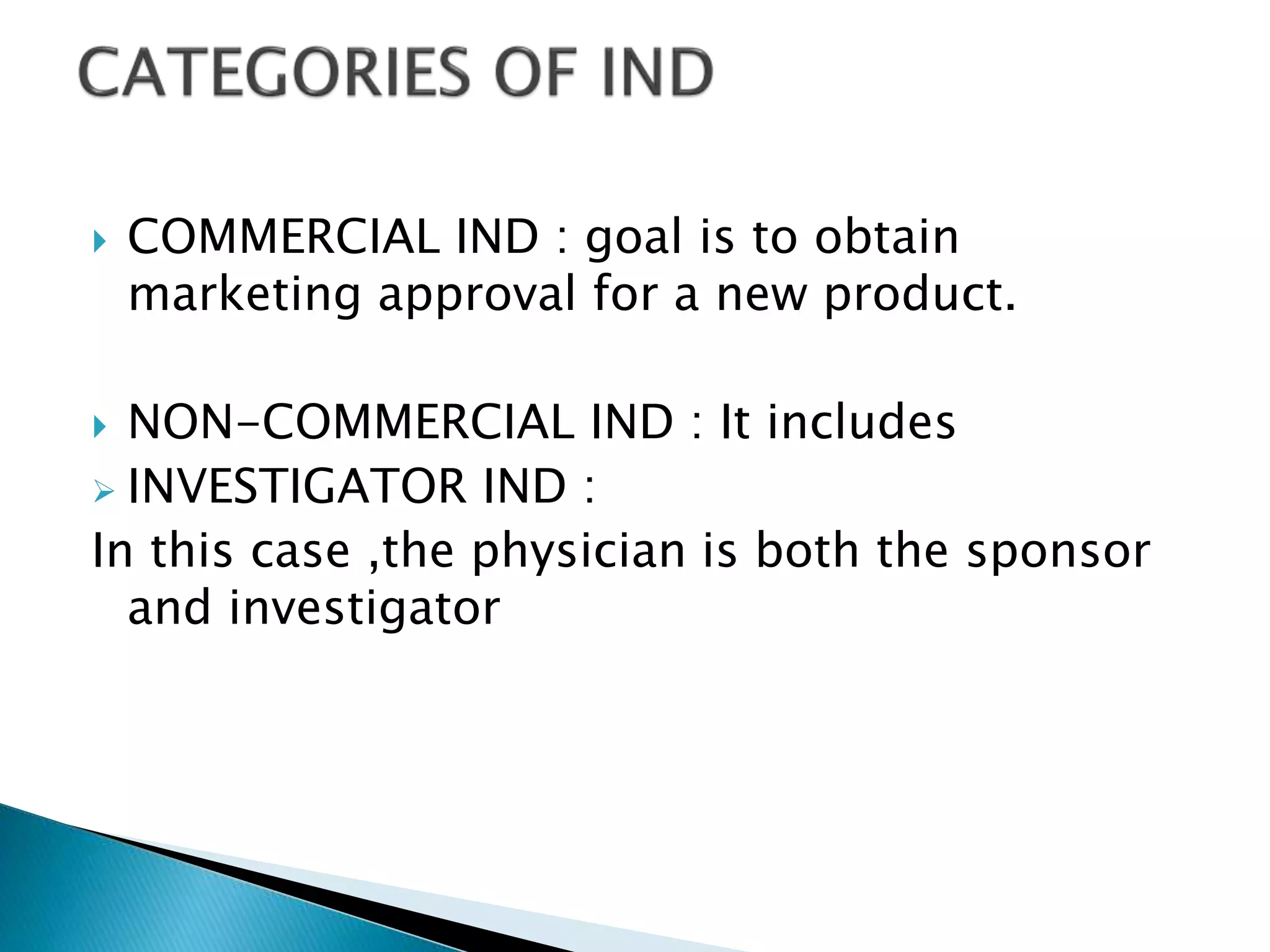  COMMERCIAL IND : goal is to obtain
marketing approval for a new product.
 NON-COMMERCIAL IND : It includes
 INVESTIGATOR IND :
In this case ,the physician is both the sponsor
and investigator
 