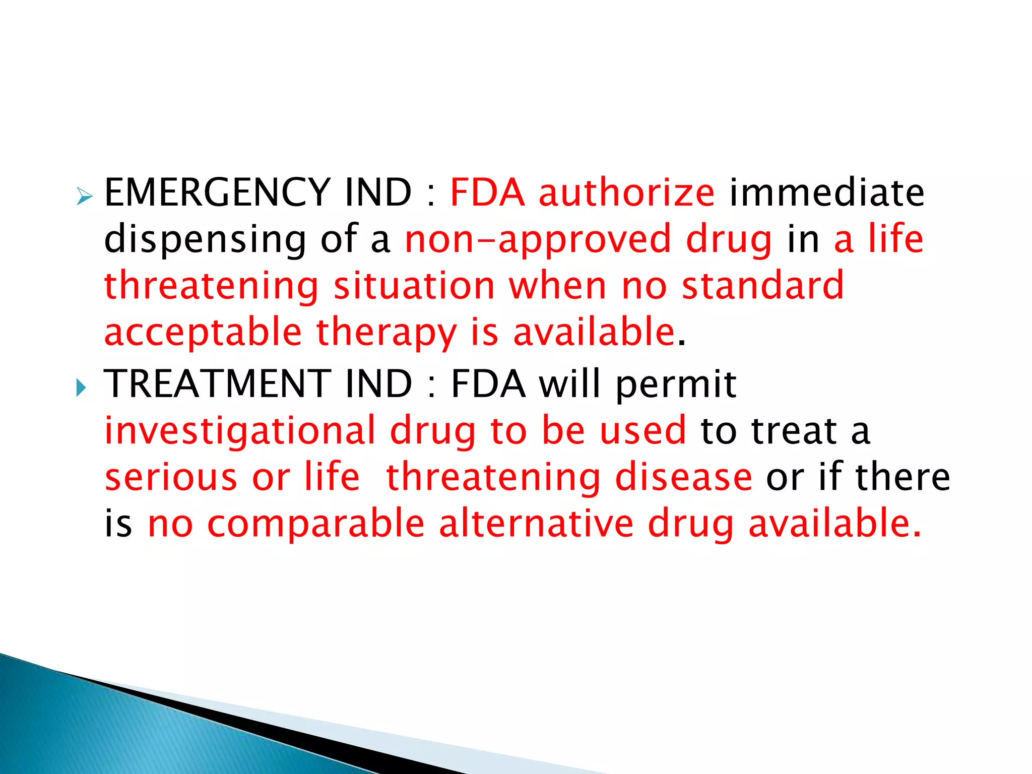  EMERGENCY IND : FDA authorize immediate
dispensing of a non-approved drug in a life
threatening situation when no standard
acceptable therapy is available.
 TREATMENT IND : FDA will permit
investigational drug to be used to treat a
serious or life threatening disease or if there
is no comparable alternative drug available.
 