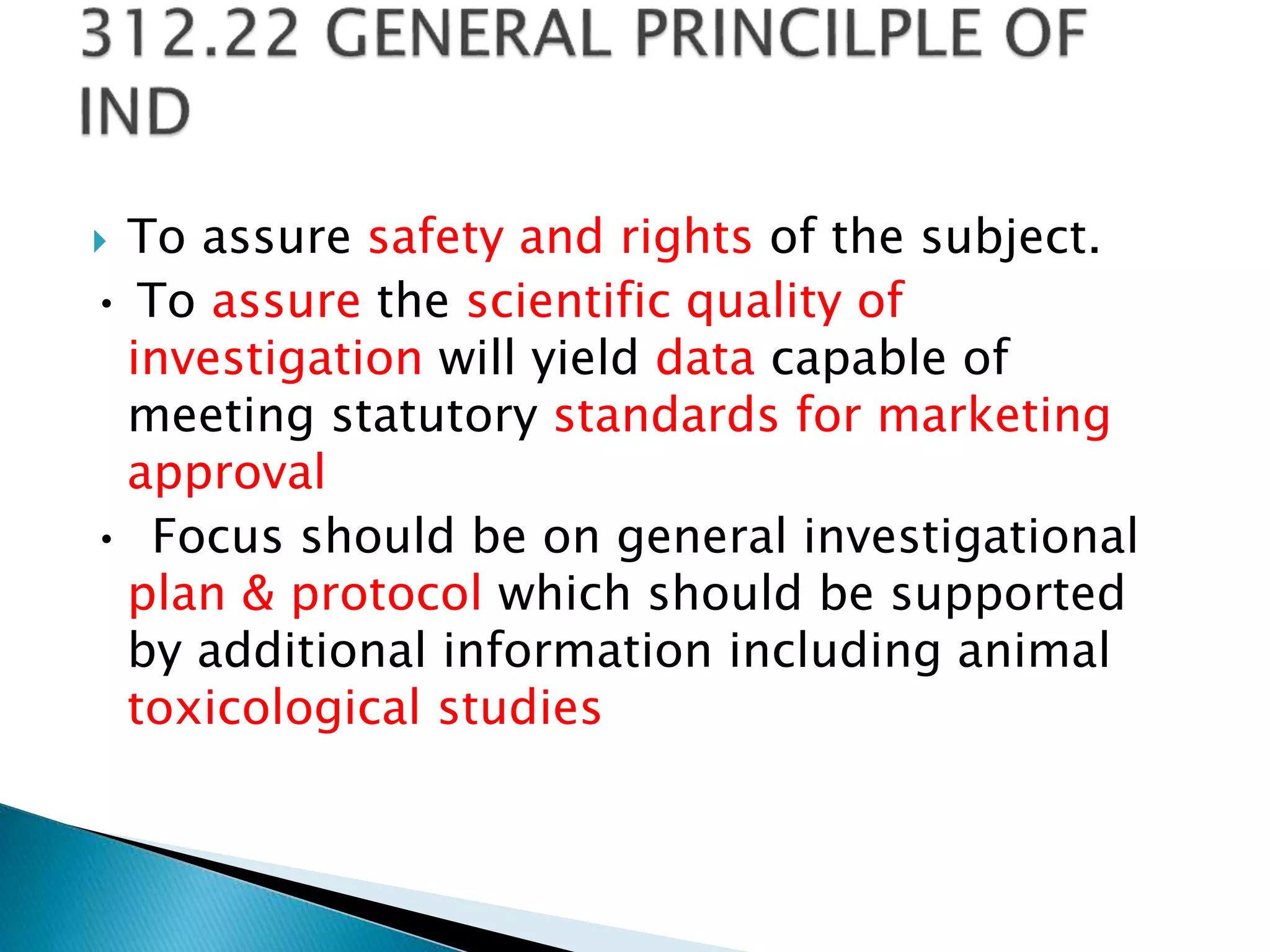  To assure safety and rights of the subject.
• To assure the scientific quality of
investigation will yield data capable of
meeting statutory standards for marketing
approval
• Focus should be on general investigational
plan & protocol which should be supported
by additional information including animal
toxicological studies
 