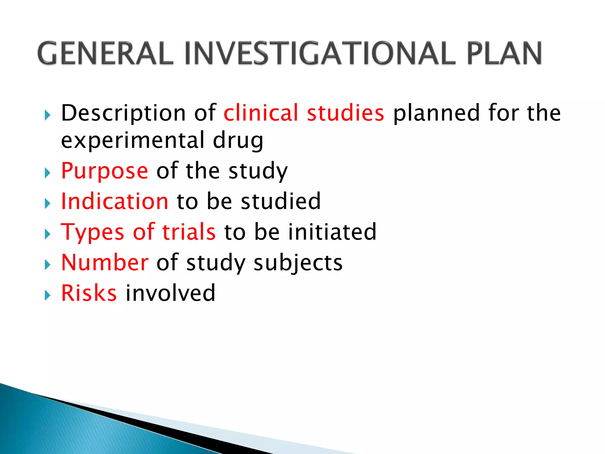  Description of clinical studies planned for the
experimental drug
 Purpose of the study
 Indication to be studied
 Types of trials to be initiated
 Number of study subjects
 Risks involved
 