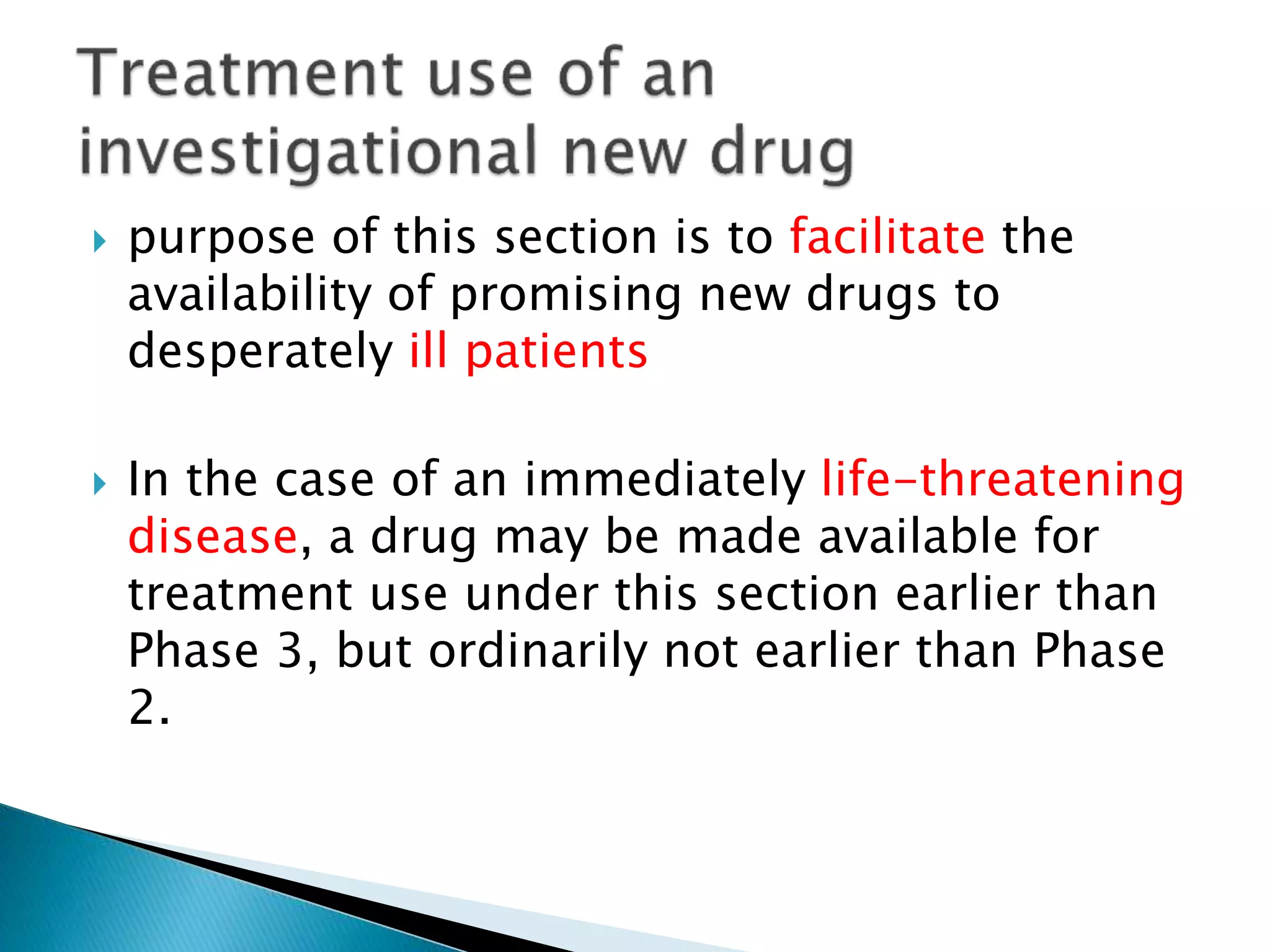  purpose of this section is to facilitate the
availability of promising new drugs to
desperately ill patients
 In the case of an immediately life-threatening
disease, a drug may be made available for
treatment use under this section earlier than
Phase 3, but ordinarily not earlier than Phase
2.
 