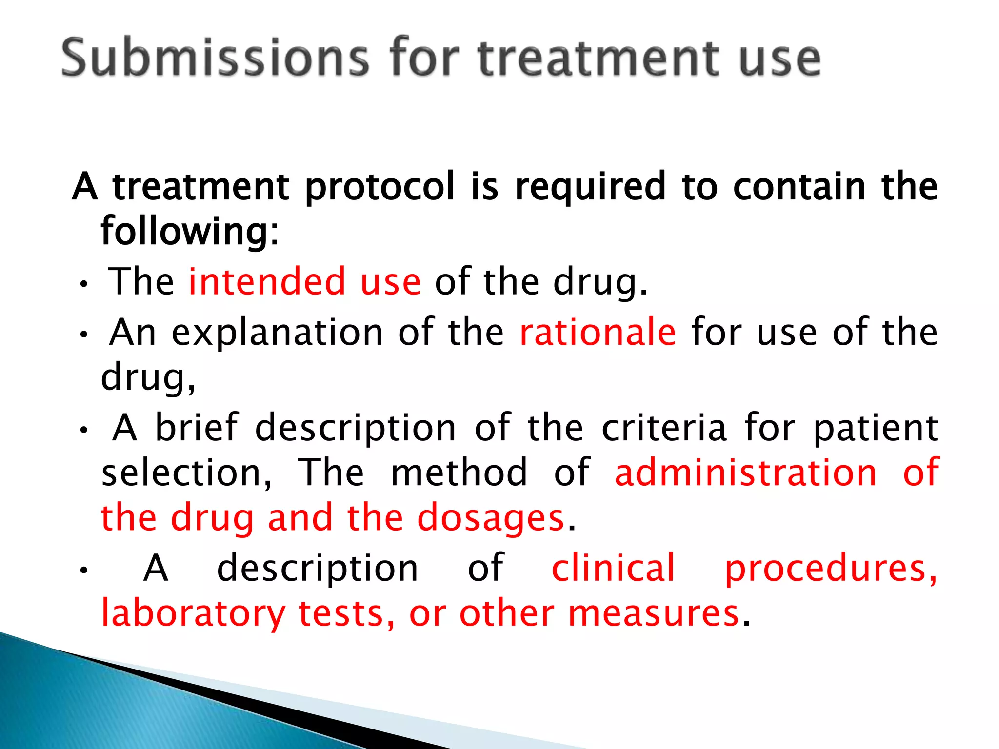 A treatment protocol is required to contain the
following:
• The intended use of the drug.
• An explanation of the rationale for use of the
drug,
• A brief description of the criteria for patient
selection, The method of administration of
the drug and the dosages.
• A description of clinical procedures,
laboratory tests, or other measures.
 