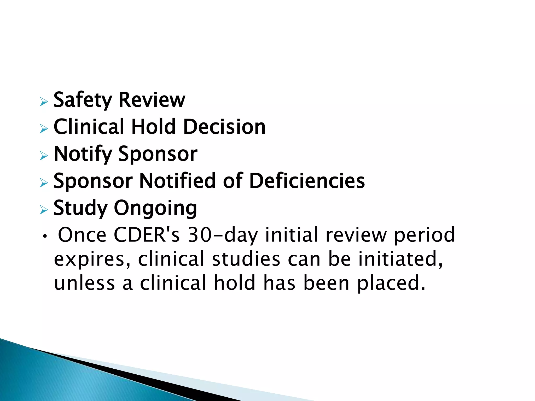 Safety Review
 Clinical Hold Decision
 Notify Sponsor
 Sponsor Notified of Deficiencies
 Study Ongoing
• Once CDER's 30-day initial review period
expires, clinical studies can be initiated,
unless a clinical hold has been placed.
 