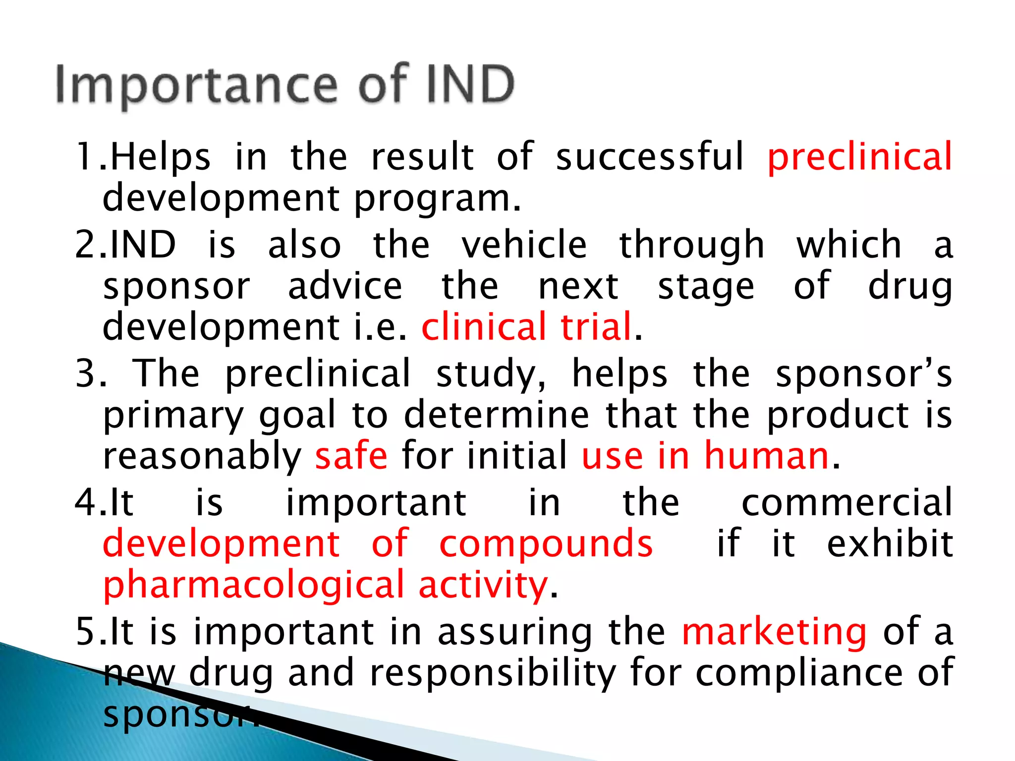 1.Helps in the result of successful preclinical
development program.
2.IND is also the vehicle through which a
sponsor advice the next stage of drug
development i.e. clinical trial.
3. The preclinical study, helps the sponsor’s
primary goal to determine that the product is
reasonably safe for initial use in human.
4.It is important in the commercial
development of compounds if it exhibit
pharmacological activity.
5.It is important in assuring the marketing of a
new drug and responsibility for compliance of
sponsor.
 