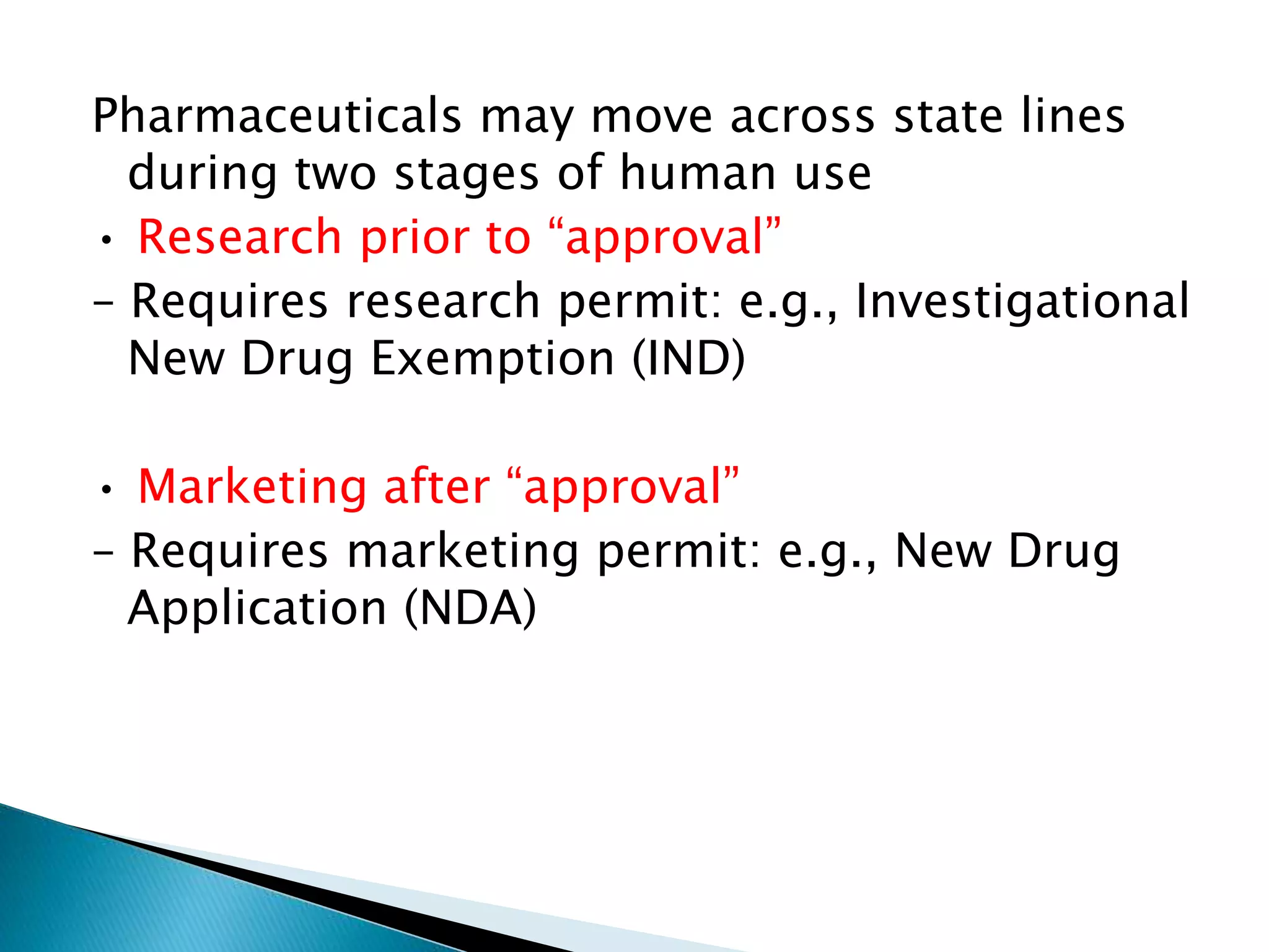 Pharmaceuticals may move across state lines
during two stages of human use
• Research prior to “approval”
– Requires research permit: e.g., Investigational
New Drug Exemption (IND)
• Marketing after “approval”
– Requires marketing permit: e.g., New Drug
Application (NDA)
 