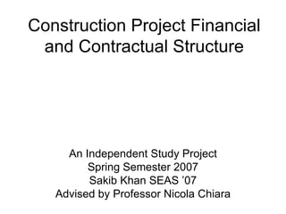 Construction Project Financial and Contractual Structure An Independent Study Project Spring Semester 2007 Sakib Khan SEAS ’07 Advised by Professor Nicola Chiara 