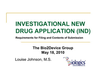 Louise Johnson, M.S. INVESTIGATIONAL NEW DRUG APPLICATION (IND) Requirements for Filing and Contents of Submission The Bio2Device Group May 18, 2010 