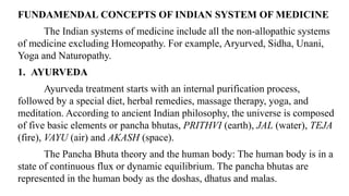FUNDAMENDAL CONCEPTS OF INDIAN SYSTEM OF MEDICINE
The Indian systems of medicine include all the non-allopathic systems
of medicine excluding Homeopathy. For example, Aryurved, Sidha, Unani,
Yoga and Naturopathy.
1. AYURVEDA
Ayurveda treatment starts with an internal purification process,
followed by a special diet, herbal remedies, massage therapy, yoga, and
meditation. According to ancient Indian philosophy, the universe is composed
of five basic elements or pancha bhutas, PRITHVI (earth), JAL (water), TEJA
(fire), VAYU (air) and AKASH (space).
The Pancha Bhuta theory and the human body: The human body is in a
state of continuous flux or dynamic equilibrium. The pancha bhutas are
represented in the human body as the doshas, dhatus and malas.
 