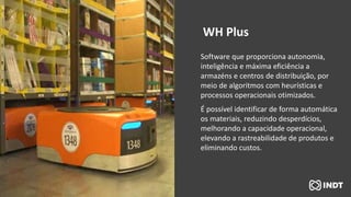Software que proporciona autonomia,
inteligência e máxima eficiência a
armazéns e centros de distribuição, por
meio de algoritmos com heurísticas e
processos operacionais otimizados.
É possível identificar de forma automática
os materiais, reduzindo desperdícios,
melhorando a capacidade operacional,
elevando a rastreabilidade de produtos e
eliminando custos.
WH Plus
 