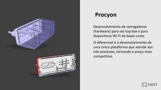 Desenvolvimento de carregadores
(hardware) para set-top box e para
dispositivos Wi-Fi de baixo custo.
O diferencial é o desenvolvimento de
uma única plataforma que atende aos
três produtos, tornando o preço mais
competitivo.
Procyon
 