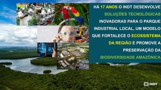 HÁ 17 ANOS O INDT DESENVOLVE
SOLUÇÕES TECNOLÓGICAS
INOVADORAS PARA O PARQUE
INDUSTRIAL LOCAL, UM MODELO
QUE FORTALECE O ECOSSISTEMA
DA REGIÃO E PROMOVE A
PRESERVAÇÃO DA
BIODIVERSIDADE AMAZÔNICA
 