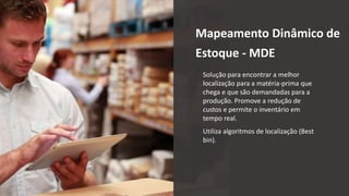 Mapeamento Dinâmico de
Estoque - MDE
Solução para encontrar a melhor
localização para a matéria-prima que
chega e que são demandadas para a
produção. Promove a redução de
custos e permite o inventário em
tempo real.
Utiliza algoritmos de localização (Best
bin).
 