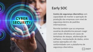 Centro de segurança cibernética com
capacidade de manter a operação de
produção das empresas com nível de
segurança dentro de padrões
internacionais.
Permite também que as empresas
usuárias da plataforma possam reagir
com maior eficiência em casos de
tentativas de ataque, adulteração de
software, manipulação de dados, entre
outras operações em não
conformidade com a plataforma de
segurança cibernética.
Early SOC
 