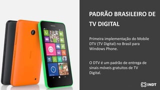 Primeira implementação do Mobile
DTV (TV Digital) no Brasil para
Windows Phone.
O DTV é um padrão de entrega de
sinais móveis gratuitos de TV
Digital.
PADRÃO BRASILEIRO DE
TV DIGITAL
 