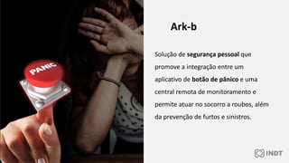Solução de segurança pessoal que
promove a integração entre um
aplicativo de botão de pânico e uma
central remota de monitoramento e
permite atuar no socorro a roubos, além
da prevenção de furtos e sinistros.
Ark-b
 