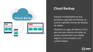Cloud Backup Solução multiplataforma que
promove a geração de backup na
nuvem e gestão remota de backup
de dados.
Obedece às regas do Marco Civil e
permite que clientes de todos as
portes mantenham seus dados
seguros, sincronizados e em
conformidade.
Cloud Backup
 