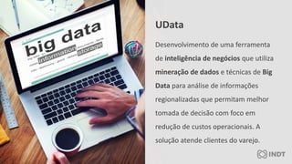 Desenvolvimento de uma ferramenta
de inteligência de negócios que utiliza
mineração de dados e técnicas de Big
Data para análise de informações
regionalizadas que permitam melhor
tomada de decisão com foco em
redução de custos operacionais. A
solução atende clientes do varejo.
UData
 