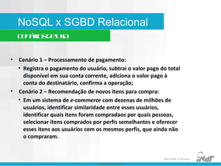 Nokia Internal Use Only
Nokia Institute of Technology
NoSQL x SGBD Relacional
Cenáriosdeuso
• Cenário 1 – Processamento de pagamento:
• Registra o pagamento do usuário, subtrai o valor pago do total
disponível em sua conta corrente, adiciona o valor pago à
conta do destinatário, confirma a operação;
• Cenário 2 – Recomendação de novos itens para compra:
• Em um sistema de e-commerce com dezenas de milhões de
usuários, identificar similaridade entre esses usuários,
identificar quais itens foram compradaos por quais pessoas,
selecionar itens comprados por perfis semelhantes e oferecer
esses itens aos usuários com os mesmos perfis, que ainda não
o compraram.
 