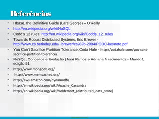Nokia Internal Use Only
ReferênciasReferênciasReferênciasReferências
• Hbase, the Definitive Guide (Lars George) – O’Reilly
• http://en.wikipedia.org/wiki/NoSQL
• Codd’s 12 rules, http://en.wikipedia.org/wiki/Codds_12_rules
• Towards Robust Distributed Systems, Eric Brewer -
http://www.cs.berkeley.edu/~brewer/cs262b-2004/PODC-keynote.pdf
• You Can’t Sacrifice Partition Tolerance, Coda Hale - http://codahale.com/you-cant-
sacrifice-partition-tolerance/
• NoSQL, Conceitos e Evolução (José Ramos e Adriana Nascimento) – MundoJ,
edição 51
• http://www.mongodb.org/
• http://www.memcached.org/
• http://aws.amazon.com/dynamodb/
• http://en.wikipedia.org/wiki/Apache_Cassandra
• http://en.wikipedia.org/wiki/Voldemort_(distributed_data_store)
 