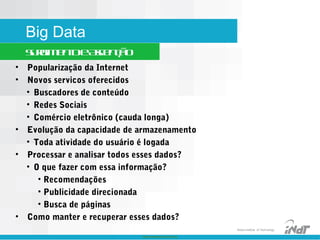 Nokia Internal Use Only
Nokia Institute of Technology
Big Data
SurgimentoeAscenção
• Popularização da Internet
• Novos servicos oferecidos
• Buscadores de conteúdo
• Redes Sociais
• Comércio eletrônico (cauda longa)
• Evolução da capacidade de armazenamento
• Toda atividade do usuário é logada
• Processar e analisar todos esses dados?
• O que fazer com essa informação?
• Recomendações
• Publicidade direcionada
• Busca de páginas
• Como manter e recuperar esses dados?
 