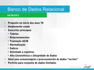 Nokia Internal Use Only
Nokia Institute of Technology
Banco de Dados Relacional
Resumo
• Proposto no início dos anos 70
• Amplamente usado
• Conceitos principais
• Tabelas
• Relacionamentos
• Transaçõs ACID
• Normalização
• Índices
• Orientado a registros
• Alta Consistência e Integridade de Dados
• Ideal para armazenagem e processamento de dados “on-line”
• Perfeito para conjunto de dados limitados
 
