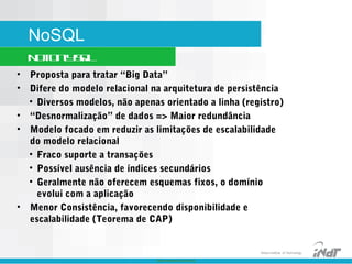 Nokia Internal Use Only
Nokia Institute of Technology
NoSQL
NotOnlySQL
• Proposta para tratar “Big Data”
• Difere do modelo relacional na arquitetura de persistência
• Diversos modelos, não apenas orientado a linha (registro)
• “Desnormalização” de dados => Maior redundância
• Modelo focado em reduzir as limitações de escalabilidade
do modelo relacional
• Fraco suporte a transações
• Possível ausência de índices secundários
• Geralmente não oferecem esquemas fixos, o domínio
evolui com a aplicação
• Menor Consistência, favorecendo disponibilidade e
escalabilidade (Teorema de CAP)
 
