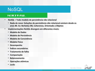 Nokia Internal Use Only
Nokia Institute of Technology
NoSQL
NotOnlySQL
• NoSQL = Todo modelo de persistência não relacional
• Nada de novo: Soluções de persistência não relacional existem desde os
anos 80. Ex: Berkeley DB, Coherence, Orientado a Objetos
• Implementações NoSQL divergem em diferentes níveis:
• Modelo de Dados
• Modelo de Persistência
• Modelo de Consistência
• Modelo Físico
• Desempenho
• Índices secundários
• Tratamento de falha
• Compactação
• Balanceamento
• Operações atômicas
• Locks
 
