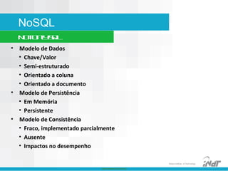 Nokia Internal Use Only
Nokia Institute of Technology
NoSQL
NotOnlySQL
• Modelo de Dados
• Chave/Valor
• Semi-estruturado
• Orientado a coluna
• Orientado a documento
• Modelo de Persistência
• Em Memória
• Persistente
• Modelo de Consistência
• Fraco, implementado parcialmente
• Ausente
• Impactos no desempenho
 