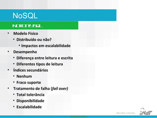 Nokia Internal Use Only
Nokia Institute of Technology
NoSQL
NotOnlySQL
• Modelo Físico
• Distribuído ou não?
• Impactos em escalabilidade
• Desempenho
• Diferença entre leitura e escrita
• Diferentes tipos de leitura
• Índices secundários
• Nenhum
• Fraco suporte
• Tratamento de falha (fail over)
• Total tolerância
• Disponibilidade
• Escalabilidade
 